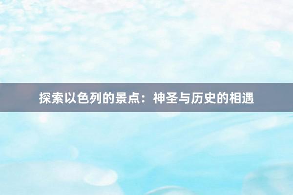 探索以色列的景点：神圣与历史的相遇