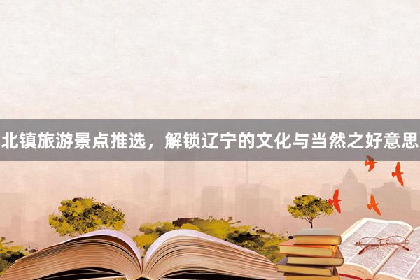 北镇旅游景点推选，解锁辽宁的文化与当然之好意思