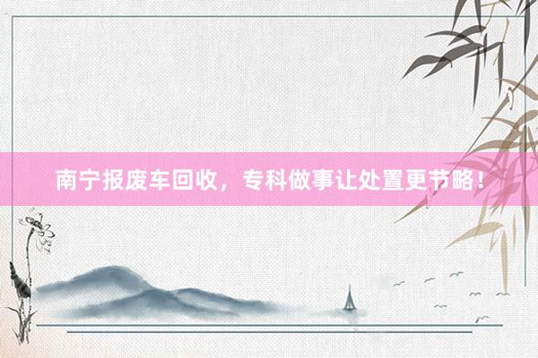 南宁报废车回收，专科做事让处置更节略！