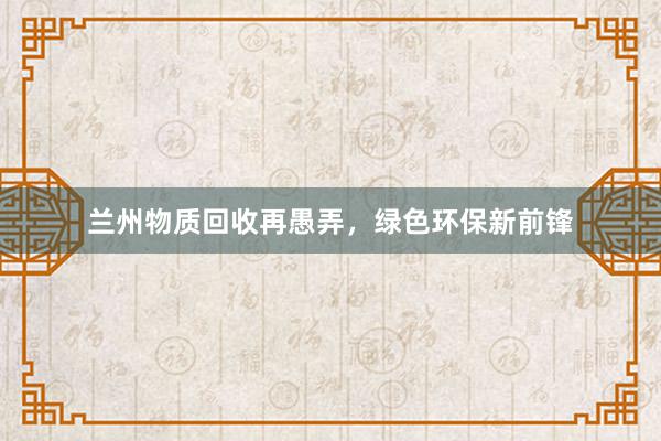 兰州物质回收再愚弄，绿色环保新前锋