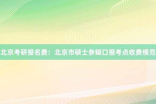 北京考研报名费：北京市硕士参餬口报考点收费模范