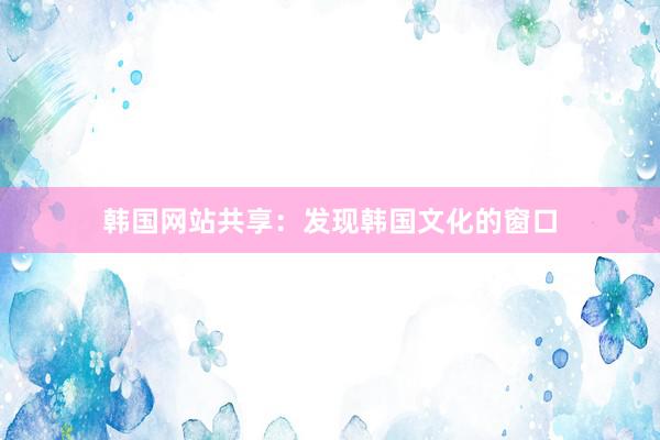 韩国网站共享：发现韩国文化的窗口